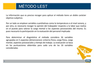 MÉTODO LEST
4
La información que es preciso recoger para aplicar el método tiene un doble carácter
objetivo-subjetivo.
Por un lado se emplean variables cuantitativas como la temperatura o el nivel sonoro, y
por otra, es necesario recoger la opinión del trabajador respecto a la labor que realiza
en el puesto para valorar la carga mental o los aspectos psicosociales del mismo. Es
pues necesaria la participación en la evaluación del personal implicado
Para determinar el diagnóstico el método considera 16 variables
agrupadas en 5 aspectos (dimensiones): entorno físico, carga física, carga
mental, aspectos psicosociales y tiempo de trabajo. La evaluación se basa
en las puntuaciones obtenidas para cada una de las 16 variables
consideradas
 