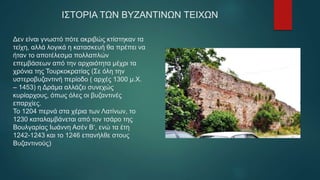 Δεν είναι γνωστό πότε ακριβώς κτίστηκαν τα
τείχη, αλλά λογικά η κατασκευή θα πρέπει να
ήταν το αποτέλεσμα πολλαπλών
επεμβάσεων από την αρχαιότητα μέχρι τα
χρόνια της Τουρκοκρατίας (Σε όλη την
υστεροβυζαντινή περίοδο ( αρχές 1300 μ.Χ.
– 1453) η Δράμα αλλάζει συνεχώς
κυρίαρχους, όπως όλες οι βυζαντινές
επαρχίες.
Το 1204 περνά στα χέρια των Λατίνων, το
1230 καταλαμβάνεται από τον τσάρο της
Βουλγαρίας Ιωάννη Ασέν Β‘, ενώ τα έτη
1242-1243 και το 1246 επανήλθε στους
Βυζαντινούς)
ΙΣΤΟΡΙΑ ΤΩΝ ΒΥΖΑΝΤΙΝΩΝ ΤΕΙΧΩΝ
 