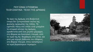 Τα όρια της Δράμας στη Βυζαντινή
εποχή δεν ξεπερνούσαν εκείνα της
φυσικής οχύρωσης της πόλης. Το
υψίπεδο πάνω στο οποίο είναι χτισμένο
το ιστορικό κέντρο της Δράμας,
οριοθετείται από ένα μεγάλο χείμαρρο,
στη Βόρεια και Ανατολική πλευρά, από
τα νερά της Αγ. Βαρβάρας στα νότια, και
από μια ισχυρή βάθυνση του εδάφους
στη Βόρεια πλευρά, όπου καταλήγουν
τα νερά βορειότερων περιοχών.
ΠΟΥ ΕΙΝΑΙ ΧΤΙΣΜΕΝΑ
ΤΑ ΒΥΖΑΝΤΙΝΑ ΤΕΙΧΗ ΤΗΣ ΔΡΑΜΑΣ
 