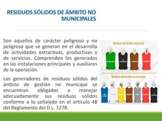RESIDUOS SÓLIDOS DE ÁMBITO NO
MUNICIPALES
Son aquellos de carácter peligroso y no
peligroso que se generan en el desarrollo
de actividades extractivas, productivas y
de servicios. Comprenden los generados
en las instalaciones principales y auxiliares
de la operación.
Los generadores de residuos sólidos del
ámbito de gestión no municipal se
encuentran obligados a manejar
adecuadamente sus residuos sólidos
conforme a lo señalado en el artículo 48
del Reglamento del D.L. 1278.
 