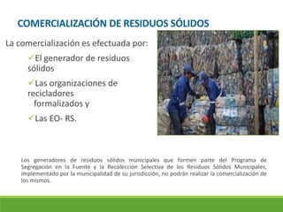COMERCIALIZACIÓN DE RESIDUOS SÓLIDOS
La comercialización es efectuada por:
El generador de residuos
sólidos
Las organizaciones de
recicladores
formalizados y
Las EO- RS.
Los generadores de residuos sólidos municipales que formen parte del Programa de
Segregación en la Fuente y la Recolección Selectiva de los Residuos Sólidos Municipales,
implementado por la municipalidad de su jurisdicción, no podrán realizar la comercialización de
los mismos.
 