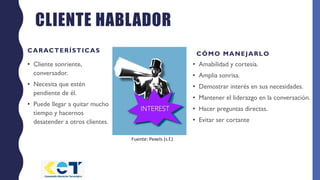 CLIENTE HABLADOR
CARACTERÍSTICAS
• Cliente sonriente,
conversador.
• Necesita que estén
pendiente de él.
• Puede llegar a quitar mucho
tiempo y hacernos
desatender a otros clientes.
CÓMO MANEJARLO
• Amabilidad y cortesía.
• Amplia sonrisa.
• Demostrar interés en sus necesidades.
• Mantener el liderazgo en la conversación.
• Hacer preguntas directas.
• Evitar ser cortante
Fuente: Pexels (s.f.)
 