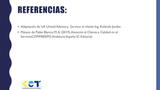 REFERENCIAS:
• Adaptación de UA United Advisory. Servicio al cliente Ing. Rolando Jordan
• Mateos de Pablo Blanco, M.A. (2019).Atención al Cliente y Calidad en el
ServicioCOMM002PO.Andalucia-España: IC Editorial.
 