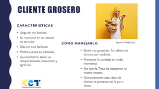 CLIENTE GROSERO
CARACTERÍSTICAS
• Llega de mal humor.
• Se mantiene en un estado
de tensión.
• Discute con facilidad.
• Muchas veces es ofensivo.
• Generalmente tiene un
temperamento dominante y
agresivo.
CÓMO MANEJARLO
• Eludir sus groserías. No debemos
darnos por aludidos.
• Mantener la cortesía en todo
momento.
• No sonría.Trate de mantener un
rostro neutro.
• Generalmente, esta clase de
cliente se presenta en la post-
venta.
Fuente: Freepick (s.f.)
 