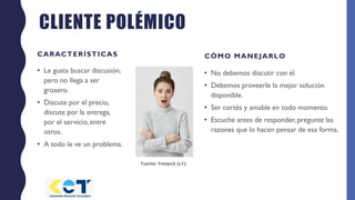 CLIENTE POLÉMICO
CARACTERÍSTICAS
• Le gusta buscar discusión,
pero no llega a ser
grosero.
• Discute por el precio,
discute por la entrega,
por el servicio, entre
otros.
• A todo le ve un problema.
CÓMO MANEJARLO
• No debemos discutir con él.
• Debemos proveerle la mejor solución
disponible.
• Ser cortés y amable en todo momento.
• Escuche antes de responder, pregunte las
razones que lo hacen pensar de esa forma.
Fuente: Freepick (s.f.)
 