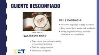 CLIENTE DESCONFIADO
CARACTERÍSTICAS
• Es un cliente que rechaza hasta los
argumentos más lógicos.
• Duda de todo y de todos.
• Es bastante susceptible.
CÓMO MANEJARLO
• Transmitir seguridad en todo momento.
• Estar seguro de lo que se está vendiendo.
• Hacer preguntas, definir y entender
claramente sus necesidades.
Fuente: Pexels (s.f.)
 