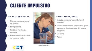 CLIENTE IMPULSIVO
CARACTERÍSTICAS
• Cambia constantemente
de opinión.
• Es impactante.
• Carácter impulsivo e
inestable.
• Puede comparar mucho o
no comprar nada.
CÓMO MANEJARLO
• Se debe demostrar seguridad en el
producto.
• Sonreír abiertamente y demostrar que la
atención al cliente es natural y no una
obligación.
• Ser firme.
• Actuar
Fuente: Pexels (s.f.)
 