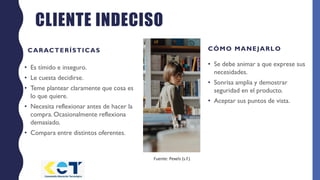 CLIENTE INDECISO
CARACTERÍSTICAS
• Es tímido e inseguro.
• Le cuesta decidirse.
• Teme plantear claramente que cosa es
lo que quiere.
• Necesita reflexionar antes de hacer la
compra. Ocasionalmente reflexiona
demasiado.
• Compara entre distintos oferentes.
CÓMO MANEJARLO
• Se debe animar a que exprese sus
necesidades.
• Sonrisa amplia y demostrar
seguridad en el producto.
• Aceptar sus puntos de vista.
Fuente: Pexels (s.f.)
 