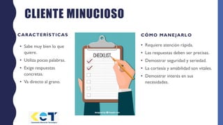 CLIENTE MINUCIOSO
CARACTERÍSTICAS
• Sabe muy bien lo que
quiere.
• Utiliza pocas palabras.
• Exige respuestas
concretas.
• Va directo al grano.
CÓMO MANEJARLO
• Requiere atención rápida.
• Las respuestas deben ser precisas.
• Demostrar seguridad y seriedad.
• La cortesía y amabilidad son vitales.
• Demostrar interés en sus
necesidades.
 