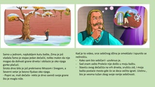 Samo u jednom, najdubljem kutu bašte, Zima je još
vladala.Tamo je stajao jedan dečačić, toliko malen da nije
mogao da dohvati grane drveta i obilazio je oko njega
gorko plačući.
Siroto drvo bilo je još prekriveno Mrazom i Snegom, a
Severni vetar je besno fijukao oko njega.
- Popni se, mali dečače- reklo je drvo savivši svoje grane
što je moglo niže.
Kad je to video, srce sebičnog džina je omekšalo i ispunilo se
nežnošću.
- Kako sam bio sebičan!- uzviknuo je.
- Sad znam zašto Proleće nije došlo u moju baštu.
- Staviću ovog dečačića na vrh drveta, srušiću zid, i moja
bašta postaće mesto gde će se deca večito igrati. Uistinu ,
bio je veoma tužan zbog svoje ranije sebičnosti.
 