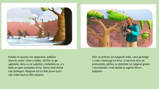 Polako se spustio niz stepenice, pažljivo
otvorio vrata i ušao u baštu. Ali čim su ga
ugledala, deca su se uplašila i razbežala se, a u
bašti je opet zavladala Zima. Samo mali dečak
nije pobegao. Njegove oči su bile pune suza i
nije video kad se džin pojavio.
Džin se prikrao iza njegovih leđa, uzeo ga blago
u ruke i stavio ga na drvo. U taj mah drvo je
procvetalo, ptičice su doletele na njegove grane
i zacvrkutale i mali dečak je zagrlio džina i
poljubio.
 