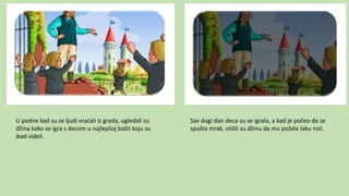 U podne kad su se ljudi vraćali iz grada, ugledali su
džina kako se igra s decom u najlepšoj bašti koju su
ikad videli.
Sav dugi dan deca su se igrala, a kad je počeo da se
spušta mrak, otišli su džinu da mu požele laku noć.
 