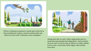 Ptičice su skakutale po granama i pevale tako umilno da su
deca prestajala da se igraju i zaneseno slušala njihov poj.
- Kako smo srećni ovde- uzvikivala su deca razdragano.
Jednog dana džin se vratio. Sedam dugih godina bio je u
poseti kod svog prijatelja kornolskog džina, i kad je ispričao
sve to je imao, a imao je malo, jer džinovi su ćutljivi, odlučio
je da se vrati u svoj zamak. Kad je stigao, video je baštu
punu dece.
 