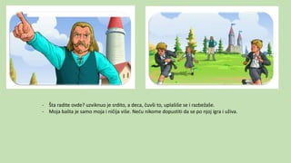 - Šta radite ovde? uzviknuo je srdito, a deca, čuvši to, uplašiše se i razbežaše.
- Moja bašta je samo moja i ničija više. Neću nikome dopustiti da se po njoj igra i uživa.
 