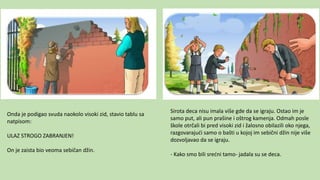 Onda je podigao svuda naokolo visoki zid, stavio tablu sa
natpisom:
ULAZ STROGO ZABRANJEN!
On je zaista bio veoma sebičan džin.
Sirota deca nisu imala više gde da se igraju. Ostao im je
samo put, ali pun prašine i oštrog kamenja. Odmah posle
škole otrčali bi pred visoki zid i žalosno obilazili oko njega,
razgovarajući samo o bašti u kojoj im sebični džin nije više
dozvoljavao da se igraju.
- Kako smo bili srećni tamo- jadala su se deca.
 