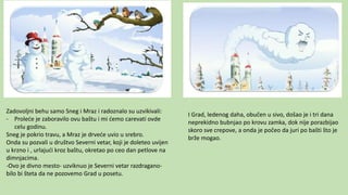Zadovoljni behu samo Sneg i Mraz i radoznalo su uzvikivali:
- Proleće je zaboravilo ovu baštu i mi ćemo carevati ovde
celu godinu.
Sneg je pokrio travu, a Mraz je drveće uvio u srebro.
Onda su pozvali u društvo Severni vetar, koji je doleteo uvijen
u krzno i , urlajući kroz baštu, okretao po ceo dan petlove na
dimnjacima.
-Ovo je divno mesto- uzviknuo je Severni vetar razdragano-
bilo bi šteta da ne pozovemo Grad u posetu.
I Grad, ledenog daha, obučen u sivo, došao je i tri dana
neprekidno bubnjao po krovu zamka, dok nije porazbijao
skoro sve crepove, a onda je počeo da juri po bašti što je
brže mogao.
 