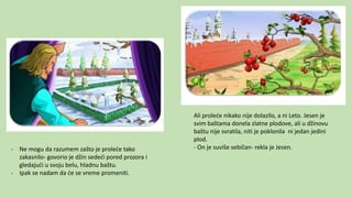 - Ne mogu da razumem zašto je proleće tako
zakasnilo- govorio je džin sedeći pored prozora i
gledajući u svoju belu, hladnu baštu.
- Ipak se nadam da će se vreme promeniti.
Ali proleće nikako nije dolazilo, a ni Leto. Jesen je
svim baštama donela zlatne plodove, ali u džinovu
baštu nije svratila, niti je poklonila ni jedan jedini
plod.
- On je suviše sebičan- rekla je Jesen.
 