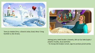 Tamo je vladala Zima, a Severni vetar, Grad, Mraz i Sneg
kovitlali su oko drveća.
Jednog jutra, ležeći budan u krevetu, džin je čuo tako ljupku i
prijatnu muziku, da je pomislio:
- To moraju biti kraljevi svirači, sigurno prolaze pored zamka.
 