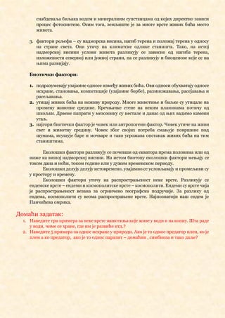 снабдеваља биљака водом и минералним супстанцама од којих директно зависи
процес фотосинтезе. Осим тога, земљиште је за многе врсте живих бића место
живота.
3. фактори рељефа – су надморска висина, нагиб терена и положај терена у односу
на стране света. Они утичу на климатске одлике станишта. Тако, на истој
надморској висини услови живота разликују се зависно од нагиба терена,
изложености северној или јужној страни, па се разликују и биоценозе које се на
њима развијају.
Биотички фактори:
1. подразумевају узајамне односе између живих бића. Ови односи обухватају односе
исхране, становања, компетиције (узајамне борбе), размножавања, расејавања и
расељавања.
2. утицај живих бића на неживу природу. Многе животиње и биљке су утицале на
промену животне средине. Кречњачке стене на неким планинама потичу од
шкољки. Дрвене папрати у мезозоику су нестале и данас од њих вадимо камени
угаљ.
3. најгори биотички фактор је човек или антропогени фактор. Човек утиче на живи
свет и животну средину. Човек због својих потреба смањује површине под
шумама, исушује баре и мочваре и тако угрожава опстанак живих бића на тим
стаништима.
Еколошки фактори разликују се почевши од екватора према половима или од
ниже ка вишој надморској висини. На истом биотопу еколошки фактори мењају се
током дана и ноћи, током године или у дужем временском периоду.
Еколошки делују делују истовремено, узајамно се условљавају и промељиви су
у простору и времену.
Еколошки фактори утичу на распрострањеност неке врсте. Разликују се
ендемске врсте – ендеми и космополитске врсте – космополити. Ендеми су врсте чија
је распрострањеност везана за огрничено географско подручије. За разлику од
ендема, космополити су веома распрострањене врсте. Најпознатији наш ендем је
Панчићева омрика.
Домаћи задатак:
1. Наведите три примера за неке врсте животиња које живе у води и на копну. Шта раде
у води, чиме се хране, где им је развиће итд.?
2. Наведите 5 примера за однос исхране у природи. Ако је то однос предатор плен, ко је
плен а ко предатор, ако је то однос паразит – домаћин , симбиоза и тако даље?
 