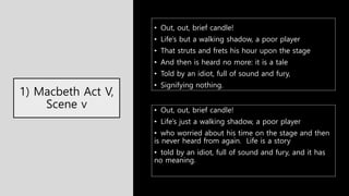 1) Macbeth Act V,
Scene v
• Out, out, brief candle!
• Life’s but a walking shadow, a poor player
• That struts and frets his hour upon the stage
• And then is heard no more: it is a tale
• Told by an idiot, full of sound and fury,
• Signifying nothing.
• Out, out, brief candle!
• Life’s just a walking shadow, a poor player
• who worried about his time on the stage and then
is never heard from again. Life is a story
• told by an idiot, full of sound and fury, and it has
no meaning.
 