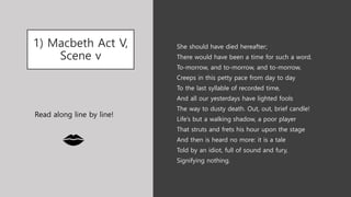 1) Macbeth Act V,
Scene v
She should have died hereafter;
There would have been a time for such a word.
To-morrow, and to-morrow, and to-morrow,
Creeps in this petty pace from day to day
To the last syllable of recorded time,
And all our yesterdays have lighted fools
The way to dusty death. Out, out, brief candle!
Life’s but a walking shadow, a poor player
That struts and frets his hour upon the stage
And then is heard no more: it is a tale
Told by an idiot, full of sound and fury,
Signifying nothing.
Read along line by line!
 
