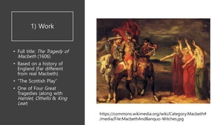 1) Work
• Full title: The Tragedy of
Macbeth (1606)
• Based on a history of
England (Far different
from real Macbeth)
• “The Scottish Play”
• One of Four Great
Tragedies (along with
Hamlet, Othello & King
Lear)
https://commons.wikimedia.org/wiki/Category:Macbeth#
/media/File:MacbethAndBanquo-Witches.jpg
 