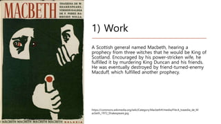1) Work
A Scottish general named Macbeth, hearing a
prophecy from three witches that he would be King of
Scotland. Encouraged by his power-stricken wife, he
fulfilled it by murdering King Duncan and his friends.
He was eventually destroyed by friend-turned-enemy
Macduff, which fulfilled another prophecy.
https://commons.wikimedia.org/wiki/Category:Macbeth#/media/File:A_traxedia_de_M
acbeth_1972_Shakespeare.jpg
 
