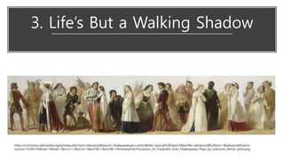 3. Life’s But a Walking Shadow
https://commons.wikimedia.org/w/index.php?sort=relevance&search=Shakespearean+actors&title=Special%3ASearch&profile=advanced&fulltext=1&advancedSearch-
current=%7B%7D&ns0=1&ns6=1&ns12=1&ns14=1&ns100=1&ns106=1#/media/File:Procession_of_Characters_from_Shakespeare_Plays_by_Unknown_British_artist.png
 