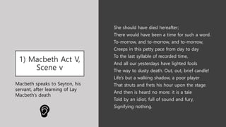 1) Macbeth Act V,
Scene v
She should have died hereafter;
There would have been a time for such a word.
To-morrow, and to-morrow, and to-morrow,
Creeps in this petty pace from day to day
To the last syllable of recorded time,
And all our yesterdays have lighted fools
The way to dusty death. Out, out, brief candle!
Life’s but a walking shadow, a poor player
That struts and frets his hour upon the stage
And then is heard no more: it is a tale
Told by an idiot, full of sound and fury,
Signifying nothing.
Macbeth speaks to Seyton, his
servant, after learning of Lay
Macbeth’s death
 