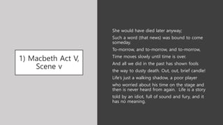 1) Macbeth Act V,
Scene v
She would have died later anyway;
Such a word (that news) was bound to come
someday.
To-morrow, and to-morrow, and to-morrow,
Time moves slowly until time is over.
And all we did in the past has shown fools
the way to dusty death. Out, out, brief candle!
Life’s just a walking shadow, a poor player
who worried about his time on the stage and
then is never heard from again. Life is a story
told by an idiot, full of sound and fury, and it
has no meaning.
 