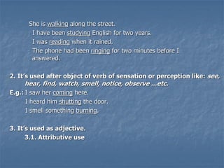 She is walking along the street.
I have been studying English for two years.
I was reading when it rained.
The phone had been ringing for two minutes before I
answered.
2. It’s used after object of verb of sensation or perception like: see,
hear, find, watch, smell, notice, observe ...etc.
E.g.: I saw her coming here.
I heard him shutting the door.
I smell something burning.
3. It’s used as adjective.
3.1. Attributive use
 
