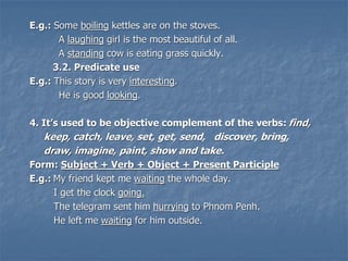 E.g.: Some boiling kettles are on the stoves.
A laughing girl is the most beautiful of all.
A standing cow is eating grass quickly.
3.2. Predicate use
E.g.: This story is very interesting.
He is good looking.
4. It’s used to be objective complement of the verbs: find,
keep, catch, leave, set, get, send, discover, bring,
draw, imagine, paint, show and take.
Form: Subject + Verb + Object + Present Participle
E.g.: My friend kept me waiting the whole day.
I get the clock going.
The telegram sent him hurrying to Phnom Penh.
He left me waiting for him outside.
 