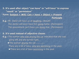 5. It’s used after object “can have” or “will have” to express
“result” or “permission”
Form: Subject + Will/ Can + have + Object + Present
Participle
E.g.: Mr. David will have us all laughing. (Result)
The doctor will soon have him going home. (Permission)
The government can’t have you doing that. (Permission)
6. It’s used instead of adjective clause.
E.g.: The woman who was driving the car indicated that she was
going left and she turned right.
The woman driving the car..............
There are a lot of boys, who are swimming in the pool.
There are a lot of boys swimming in the pool.
 