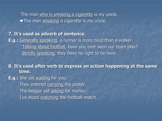 The man who is smoking a cigarette is my uncle.
The man smoking a cigarette is my uncle.
7. It’s used as adverb of sentence.
E.g.: Generally speaking, a runner is more tired than a walker.
Talking about football, have you ever seen our team play?
Strictly speaking, they have no right to be here.
8. It’s used after verb to express an action happening at the same
time.
E.g.: She sat waiting for you.
They entered carrying the poster.
The beggar sat asking for money.
I’ve stood watching the football match.
 