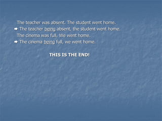 The teacher was absent. The student went home.
 The teacher being absent, the student went home.
The cinema was full. We went home.
 The cinema being full, we went home.
THIS IS THE END!
 