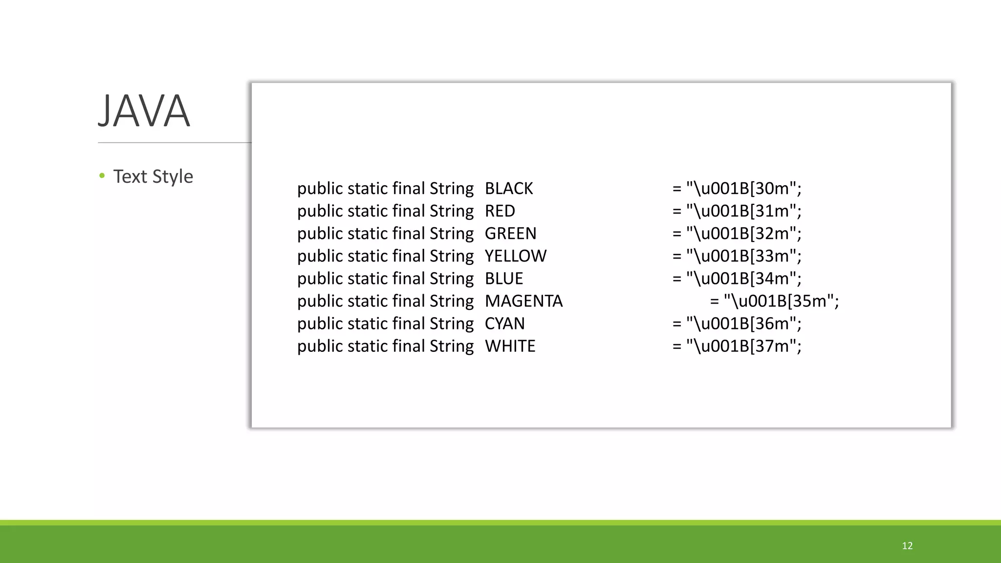 JAVA
• Text Style
12
public static final String BLACK = "u001B[30m";
public static final String RED = "u001B[31m";
public static final String GREEN = "u001B[32m";
public static final String YELLOW = "u001B[33m";
public static final String BLUE = "u001B[34m";
public static final String MAGENTA = "u001B[35m";
public static final String CYAN = "u001B[36m";
public static final String WHITE = "u001B[37m";
 