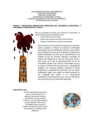 UNIVERSIDAD NACIONAL EXPERIMENTAL
FRANCISCO DE MIRANDA
AREA DE TECNOLOGIA
PROGRAMA DE INGENIERIA QUIMICA
CATEDRA DE PRINCIPIOS DE IMPACTO AMBIENTAL
PROFESORA SHEILA RIVERO
UNIDAD 1: PROBLEMAS AMBIENTALES DERIVADOS DEL DESARROLLO INDUSTRIAL Y
CRECIMIENTO DEMOGRAFICO. PARTE I.
Capacidad de carga
Para las actividades humanas que sustentan el desarrollo, el
medio ambiente puede entenderse como:
- Fuente de recursos naturales.
- Soporte de los elementos físicos que la forman.
- Receptor de desechos y residuos no deseados.
Estas funciones son la piedra de toque para entender,
valorar, aceptar o rechazar los impactos ambientales
ocasionados por las actividades humanas y para definir
las condiciones técnicas de la integración ambiental de
dichas actividades, así como de su sostenibilidad. En la
medida en que los recursos naturales renovables se
utilicen por debajo de su tasa de renovación anual o
inter anual, en el que el aprovechamiento de los no
renovables respete unos ritmos e intensidades de uso,
se ocupe el territorio de acuerdo con su capacidad de
acogida o se incorpore energía o desechos al medio
respetando la capacidad de asimilación de los valores
ambientales (agua, aire suelo), se estará haciendo un
uso integrado del medio, y en consecuencia
cumpliendo unas condiciones, que si no son suficientes,
son necesarias para un desarrollo sostenible.
Se llama capacidad de carga de la
tierra o de un territorio a la
población que puede sustentar
atendiendo a sus necesidades
mínimas. Es un concepto impreciso
porque depende mucho de las
tecnologías que se usen para
explotar ese territorio, pero ha sido
muy utilizado en el debate sobre
población.
 