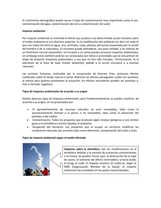 El crecimiento demográfico puede causar 3 tipos de contaminación muy importante como lo son:
contaminación del agua, contaminación del aire y contaminación del suelo
Impacto ambiental
Por impacto ambiental se entiende el efecto que produce una determinada acción humana sobre
el medio ambiente en sus distintos aspectos. Es la modificación del ambiente (es decir en todo lo
que nos rodea tal como el agua, aire, animales, casas, plantas, personas) ocasionada por la acción
del hombre o de la naturaleza. El concepto puede extenderse, con poca utilidad, a los efectos de
un fenómeno natural catastrófico. Un huracán o un sismo pueden provocar impactos ambientales,
sin embargo estos también podrían ser provocados por obras o actividades que se encuentran en
etapa de proyecto (impactos potenciales), o sea que no han sido iniciadas. Técnicamente, es la
alteración de la línea de base (medio ambiente), debido a la acción antrópica o a eventos
naturales.
Las acciones humanas, motivadas por la consecución de diversos fines, provocan efectos
colaterales sobre el medio natural o social. Mientras los efectos perseguidos suelen ser positivos,
al menos para quienes promueven la actuación, los efectos secundarios pueden ser positivos y,
más a menudo, negativos.
Tipos de impactos ambientales de acuerdo a su origen
Existen diversos tipos de impactos ambientales, pero fundamentalmente se pueden clasificar, de
acuerdo a su origen, en los provocados por:
 El aprovechamiento de recursos naturales ya sean renovables, tales como el
aprovechamiento forestal o la pesca; o no renovables, tales como la extracción del
petróleo o del carbón.
 Contaminación. Todos los proyectos que producen algún residuo (peligroso o no), emiten
gases a la atmósfera o vierten líquidos al ambiente.
 Ocupación del territorio. Los proyectos que al ocupar un territorio modifican las
condiciones naturales por acciones tales como desmonte, compactación del suelo y otras.
Tipos de impacto ambiental según el medio afectado
Impactos sobre la atmósfera. Son las modificaciones en la
atmósfera debidas a la emisión de sustancias contaminantes
a la misma. Se pueden incluir aquí: la destrucción de la capa
de ozono, el aumento del efecto invernadero, la lluvia ácida,
el smog, el ruido. El impacto acústico (el ruido) es, según la
OMS (Organización Mundial de la Salud), el impacto
ambiental más inmediato en los países industrializados.
 