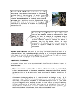 Impactos sobre la biosfera, gran parte de ellos como consecuencia de uno o varios de los
impactos anteriores, que alteran gravemente el equilibrio de los ecosistemas. Se puede hablar,
entre otras, de: extinción de especies, pérdida de biodiversidad, proliferación de especies
invasoras, desarrollo de plagas por desaparición de depredadores.
Impactos sobre el medio social
Los impactos sobre el medio social afectan a distintas dimensiones de la existencia humana. Se
pueden distinguir:
 Efectos económicos. Aunque los efectos económicos de las acciones suelen ser positivos desde
el punto de vista de quienes los promueven, pueden llevar aparejadas consecuencias negativas,
que pueden llegar a ser predominantes sobre segmentos de población desprovistos de
influencia.
 Efectos socioculturales. Alteraciones de los esquemas previos de relaciones sociales y de los
valores, que vuelven obsoletas las instituciones previamente existentes. El desarrollo turístico
de regiones subdesarrolladas es ejemplar en este sentido. En algunos casos, en países donde
las instituciones políticas son débiles o corruptas, el primer paso de los promotores de una
iniciativa económica es la destrucción sistemática de las instituciones locales, por la
introducción del alcoholismo o la creación artificiosa de la dependencia económica, por
ejemplo distribuyendo alimentos hasta provocar el abandono de los campos.
Impactos sobre la hidrosfera. Son modificaciones producidas
en las aguas, tanto de los océanos como de los continentes,
debidas directa o indirectamente a la acción humana.
Normalmente se deben al vertido de desechos industriales y
urbanos, la sobreexplotación de acuíferos, construcción de
grandes presas o accidentes marítimos o industriales. Son
impactos tales como la contaminación de las aguas, la
desaparición y salinización de acuíferos o la pérdida de
caudal de los ríos.
Impactos sobre la superficie terrestre. Quizá se trate de los
impactos más llamativos, porque los podemos ver por todas
partes. Se deben a multitud de actividades: minería,
industria, agricultura, urbanización, construcción de obras
públicas (carreteras, autopistas, pantanos, vías férreas,...).
Incluyen: alteración del paisaje, pérdida de suelo,
deforestación, desertización, contaminación por sustancias
químicas o radiactivas, vertido de residuos urbanos e
industriales
 