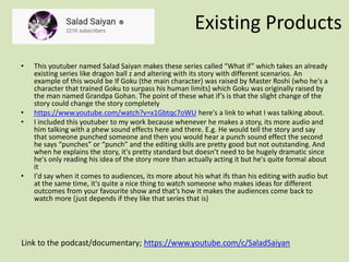 Existing Products
Link to the podcast/documentary; https://www.youtube.com/c/SaladSaiyan
• This youtuber named Salad Saiyan makes these series called “What if” which takes an already
existing series like dragon ball z and altering with its story with different scenarios. An
example of this would be If Goku (the main character) was raised by Master Roshi (who he's a
character that trained Goku to surpass his human limits) which Goku was originally raised by
the man named Grandpa Gohan. The point of these what if’s is that the slight change of the
story could change the story completely
• https://www.youtube.com/watch?v=x1Gbtqc7oWU here's a link to what I was talking about.
• I included this youtuber to my work because whenever he makes a story, its more audio and
him talking with a phew sound effects here and there. E.g. He would tell the story and say
that someone punched someone and then you would hear a punch sound effect the second
he says “punches” or “punch” and the editing skills are pretty good but not outstanding. And
when he explains the story, it's pretty standard but doesn’t need to be hugely dramatic since
he's only reading his idea of the story more than actually acting it but he's quite formal about
it
• I'd say when it comes to audiences, its more about his what ifs than his editing with audio but
at the same time, it's quite a nice thing to watch someone who makes ideas for different
outcomes from your favourite show and that’s how it makes the audiences come back to
watch more (just depends if they like that series that is)
 