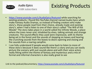 • https://www.youtube.com/c/AudioEpics/featured while searching for
existing products, I found this YouTube channel named Audio Epics which
make Fantasy Audio Dramas, so instead of finding creators who make
story's, these people read from their choice, already made and existing
story’s. when I had a listen to one of their story's called “The Will of the
Woods” The story takes place in a world called the Infinite Woods, a place
where the trees never end, inhabited by elves, talking animals and strange
creatures. The sound effects they used were impressive, with its theme
being set in the forest and the sounds of stepping on leaves and hearing
the crunching sounds from the leaves to doors opening and closing and
fire sounds from a roaring campfire.
• I can fully understand if people would come back to listen to more of
these story's because it does sound like there's a story and you can easily
picture the scenery with just sounds alone and with their voice actors
really fitting within the theme of fantasy and mysterious and a mix of
formal and informal characters is also really great to see
Link to the podcast/documentary; https://www.youtube.com/c/AudioEpics/featured
Existing Products
 
