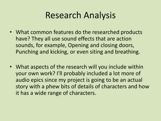 Research Analysis
• What common features do the researched products
have? They all use sound effects that are action
sounds, for example, Opening and closing doors,
Punching and kicking, or even siting and breathing.
• What aspects of the research will you include within
your own work? I'll probably included a lot more of
audio epics since my project is going to be an actual
story with a phew bits of details of characters and how
it has a wide range of characters.
 