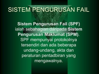 SISTEM PENGURUSAN FAIL
Sistem Pengurusan Fail (SPF)
ialah sebahagian daripada Sistem
Pengurusan Maklumat (SPM).
SPF mempunyai protokolnya
tersendiri dan ada beberapa
undang-undang, akta dan
peraturan pentadbiran yang
mengawalnya.
 