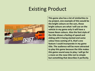 Existing Product
This game also has a lot of similarities to
my project, one example of this would be
the bright colours on the cars, those
bright colours are what I will use on the
vehicle in my game only it will have a
heave Neon colours. Also the font style of
the title shows a feeling of speed and
sliding with it being slanted and some
colour lines coming of it, that’s one
feature I could incorporate in my game
title. The audience will be more attracted
to play this game because the title makes
this game sound easy to play, I will go for
a more on the nose title not to simple
but something that describes it perfectly.
 
