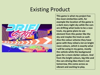 Existing Product
This game is what my project has
the most similarities with, for
example the location of the game is
a dark stary night sky while the cars
are drifting what looks to be a race
track, my game plans to use
element from this poster like the
sky and maybe the track as well.
Also the colour scheme they have
gone with they relied a lot on bright
neon colours, which is exactly what
I will be using in my game, mostly
the vehicle while the background
goes for a more darker colours. And
from the bright colours, big title and
the cars driving likes there's not
tomorrow, this come across as
vibrant and exciting to play.
 
