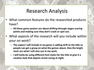 Research Analysis
• What common features do the researched products
have?
– All these game posters are about drifting through stages scoring
points and making sure they don’t crash or spin out.
• What aspects of the research will you include within
your on work?
– The aspect I will include in my game is adding drift to the title so
people can get a grasp on what the games about. Also the bright
neon are what I will also use in my work.
– I will lastly be using different font styles for the title to give it a
creative look that depicts street racing at night.
 