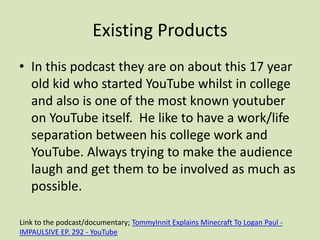 Existing Products
• In this podcast they are on about this 17 year
old kid who started YouTube whilst in college
and also is one of the most known youtuber
on YouTube itself. He like to have a work/life
separation between his college work and
YouTube. Always trying to make the audience
laugh and get them to be involved as much as
possible.
Link to the podcast/documentary; TommyInnit Explains Minecraft To Logan Paul -
IMPAULSIVE EP. 292 - YouTube
 