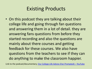 Existing Products
• On this podcast they are talking about their
college life and going through fan questions
and answering them in a lot of detail. they are
answering fans questions from before they
started recording and also the questions are
mainly about there courses and getting
feedback for these courses. We also have
questions from the teachers to see if they can
do anything to make the classroom happier.
Link to the podcast/documentary; Our College Life Advice (Fan Prompted) – YouTube
 