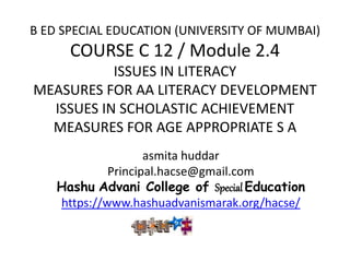 B ED SPECIAL EDUCATION (UNIVERSITY OF MUMBAI)
COURSE C 12 / Module 2.4
ISSUES IN LITERACY
MEASURES FOR AA LITERACY DEVELOPMENT
ISSUES IN SCHOLASTIC ACHIEVEMENT
MEASURES FOR AGE APPROPRIATE S A
asmita huddar
Principal.hacse@gmail.com
Hashu Advani College of Special Education
https://www.hashuadvanismarak.org/hacse/
 