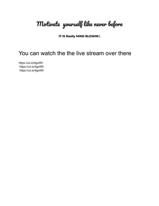 Motivate yourself like never before
IT IS Really MIND BLOWING
You can watch the the live stream over there
https://uii.io/4goWh
https://uii.io/4goWh
https://uii.io/4goWh